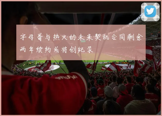 字母哥与热火的未来契机合同剩余两年续约或将创纪录