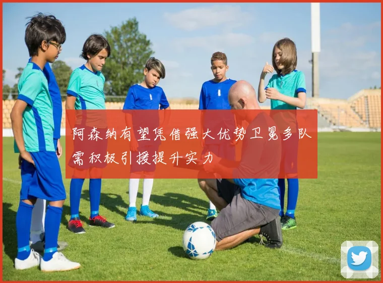 阿森纳有望凭借强大优势卫冕多队需积极引援提升实力