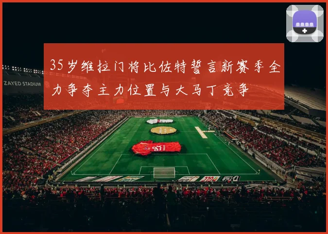 35岁维拉门将比佐特誓言新赛季全力争夺主力位置与大马丁竞争