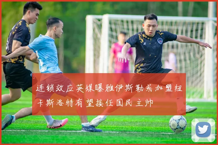 连锁效应英媒曝雅伊斯勒或加盟纽卡斯洛特有望接任国民主帅