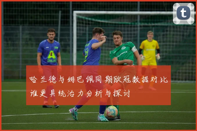 哈兰德与姆巴佩同期欧冠数据对比谁更具统治力分析与探讨